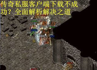 传奇私服客户端下载不成功？全面解析解决之道