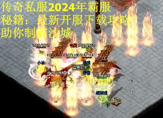 传奇私服2024年霸服秘籍：最新开服下载攻略助你制霸沙城