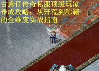 古惑仔传奇私服顶级玩家养成攻略：从开荒到称霸的全维度实战指南