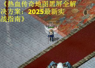 《热血传奇地图黑屏全解决方案：2025最新实战指南》