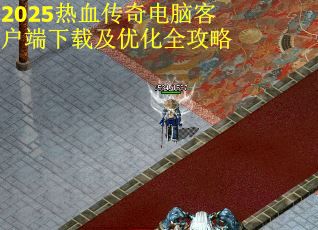 2025热血传奇电脑客户端下载及优化全攻略