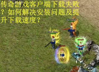 传奇游戏客户端下载失败？如何解决安装问题及提升下载速度？